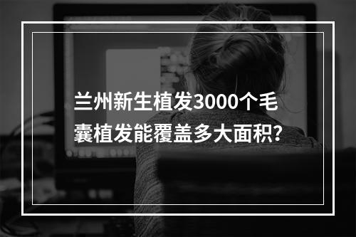 兰州新生植发3000个毛囊植发能覆盖多大面积？