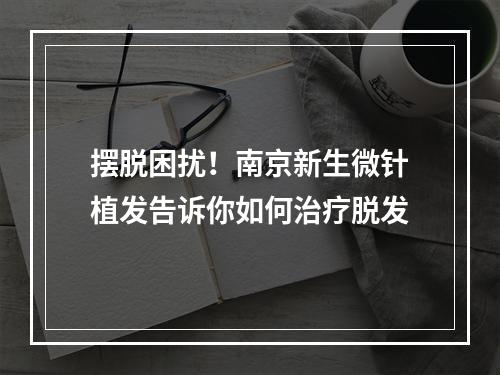 摆脱困扰！南京新生微针植发告诉你如何治疗脱发