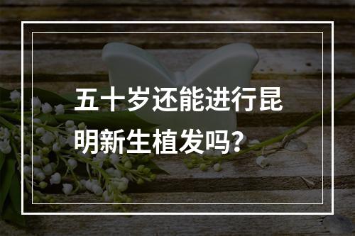 五十岁还能进行昆明新生植发吗？