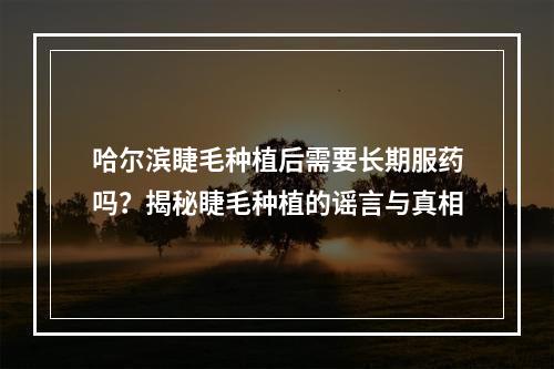 哈尔滨睫毛种植后需要长期服药吗？揭秘睫毛种植的谣言与真相