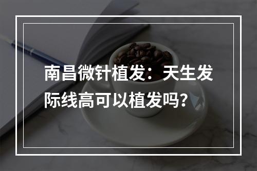 南昌微针植发：天生发际线高可以植发吗？