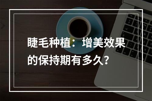 睫毛种植：增美效果的保持期有多久？