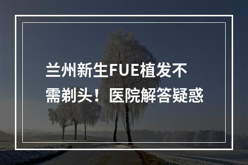 兰州新生FUE植发不需剃头！医院解答疑惑