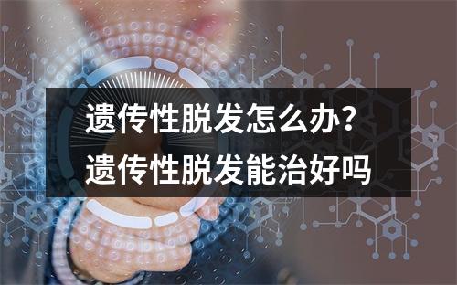 遗传性脱发怎么办？遗传性脱发能治好吗