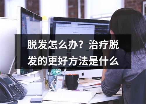 脱发怎么办？治疗脱发的更好方法是什么