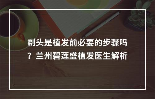 剃头是植发前必要的步骤吗？兰州碧莲盛植发医生解析