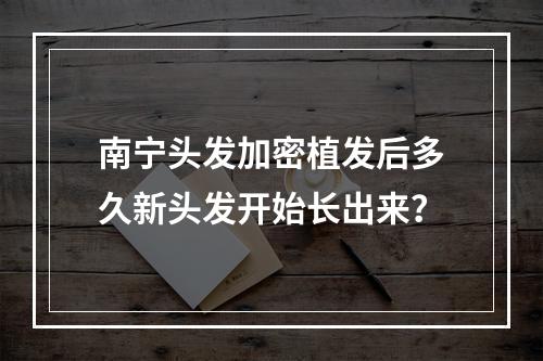 南宁头发加密植发后多久新头发开始长出来？