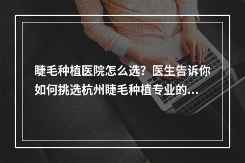 睫毛种植医院怎么选？医生告诉你如何挑选杭州睫毛种植专业的医院