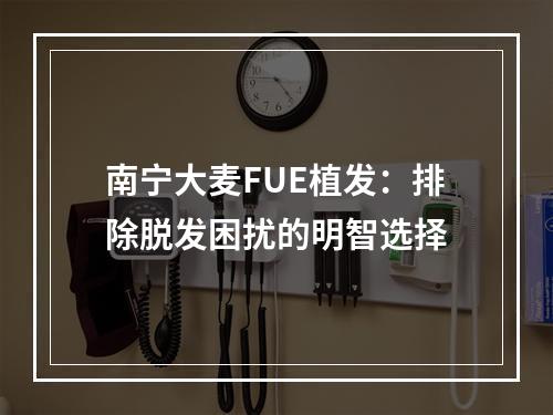 南宁大麦FUE植发：排除脱发困扰的明智选择