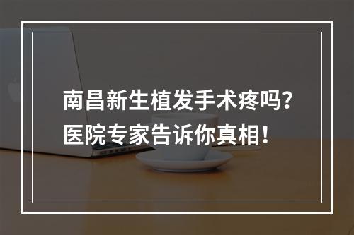 南昌新生植发手术疼吗？医院专家告诉你真相！