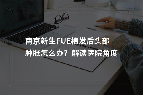 南京新生FUE植发后头部肿胀怎么办？解读医院角度