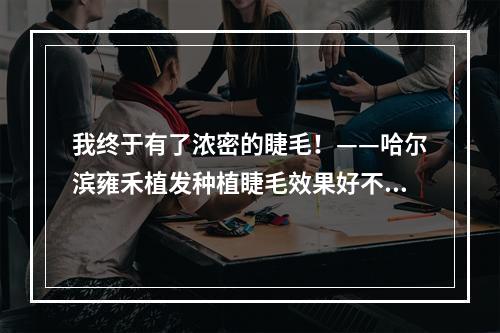 我终于有了浓密的睫毛！——哈尔滨雍禾植发种植睫毛效果好不好