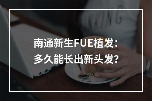 南通新生FUE植发：多久能长出新头发？