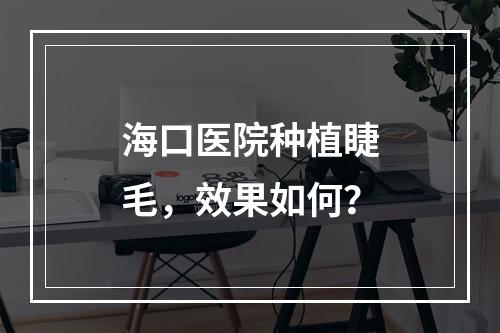 海口医院种植睫毛，效果如何？