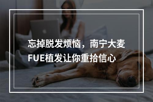 忘掉脱发烦恼，南宁大麦FUE植发让你重拾信心