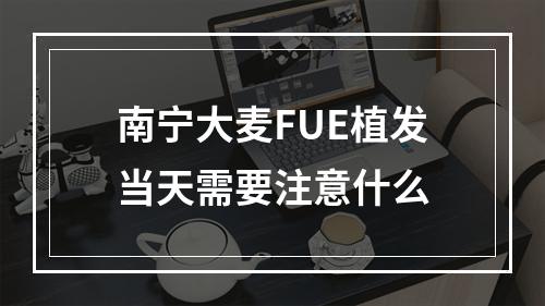 南宁大麦FUE植发当天需要注意什么