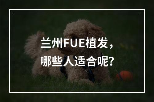 兰州FUE植发，哪些人适合呢？