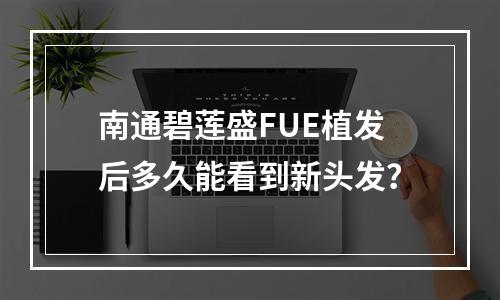 南通碧莲盛FUE植发后多久能看到新头发？