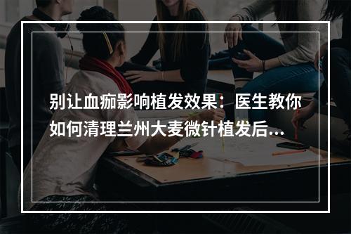 别让血痂影响植发效果：医生教你如何清理兰州大麦微针植发后的血痂