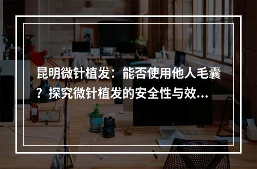 昆明微针植发：能否使用他人毛囊？探究微针植发的安全性与效果