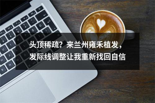 头顶稀疏？来兰州雍禾植发，发际线调整让我重新找回自信