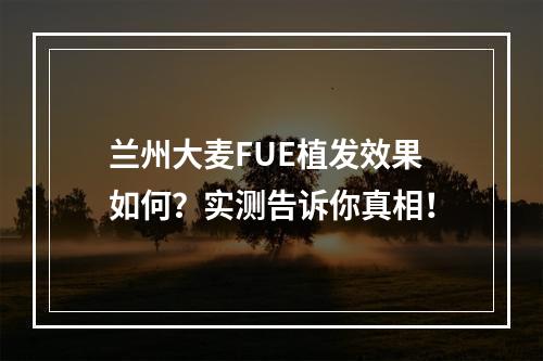 兰州大麦FUE植发效果如何？实测告诉你真相！