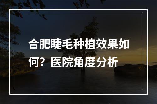 合肥睫毛种植效果如何？医院角度分析