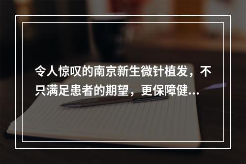 令人惊叹的南京新生微针植发，不只满足患者的期望，更保障健康的发展