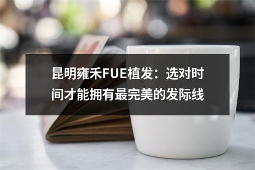 昆明雍禾FUE植发：选对时间才能拥有最完美的发际线