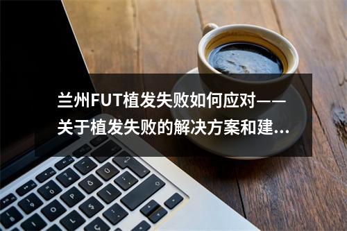 兰州FUT植发失败如何应对——关于植发失败的解决方案和建议