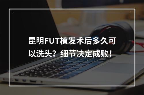 昆明FUT植发术后多久可以洗头？细节决定成败！