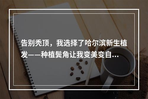 告别秃顶，我选择了哈尔滨新生植发——种植鬓角让我变美变自信