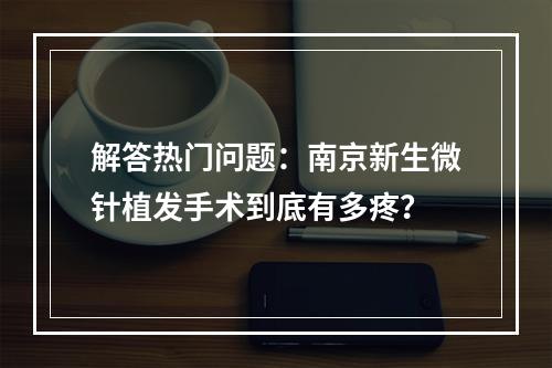 解答热门问题：南京新生微针植发手术到底有多疼？