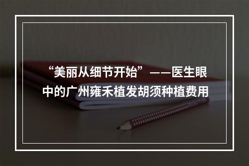 “美丽从细节开始”——医生眼中的广州雍禾植发胡须种植费用