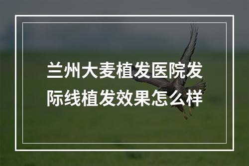 兰州大麦植发医院发际线植发效果怎么样