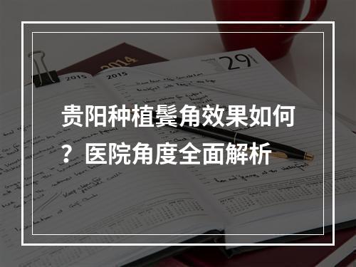 贵阳种植鬓角效果如何？医院角度全面解析