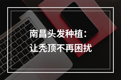 南昌头发种植：让秃顶不再困扰