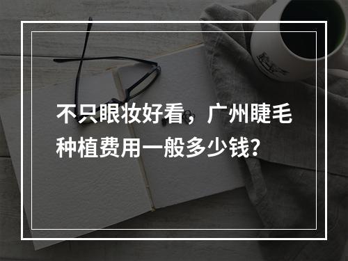 不只眼妆好看，广州睫毛种植费用一般多少钱？