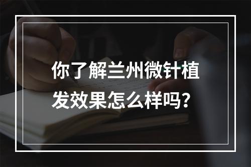 你了解兰州微针植发效果怎么样吗？