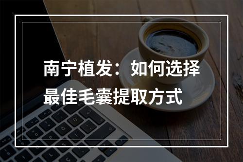 南宁植发：如何选择最佳毛囊提取方式