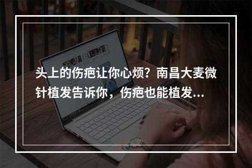 头上的伤疤让你心烦？南昌大麦微针植发告诉你，伤疤也能植发！