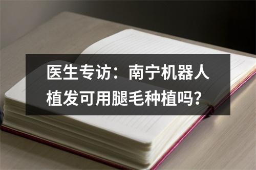 医生专访：南宁机器人植发可用腿毛种植吗？