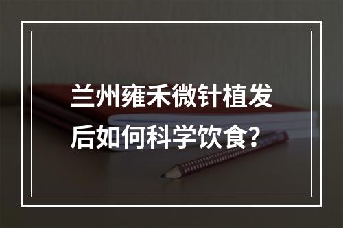 兰州雍禾微针植发后如何科学饮食？