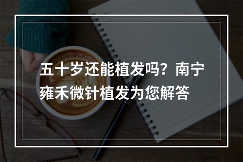 五十岁还能植发吗？南宁雍禾微针植发为您解答