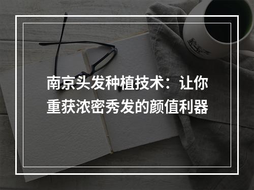 南京头发种植技术：让你重获浓密秀发的颜值利器