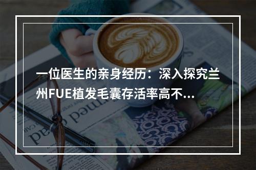 一位医生的亲身经历：深入探究兰州FUE植发毛囊存活率高不高