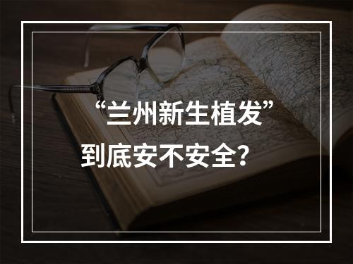 “兰州新生植发”到底安不安全？