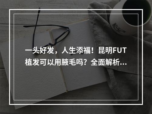 一头好发，人生添福！昆明FUT植发可以用腋毛吗？全面解析！