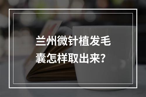 兰州微针植发毛囊怎样取出来？