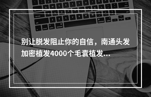 别让脱发阻止你的自信，南通头发加密植发4000个毛囊植发有多大面积